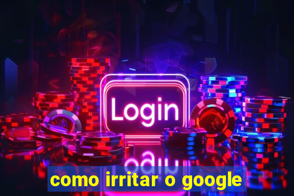 como irritar o google